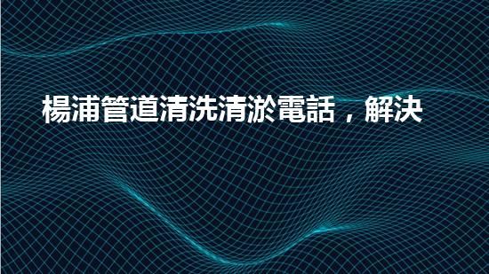 楊浦管道清洗清淤電話，解決您的隱患！